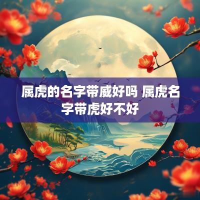 属虎的名字带威好吗 属虎名字带虎好不好