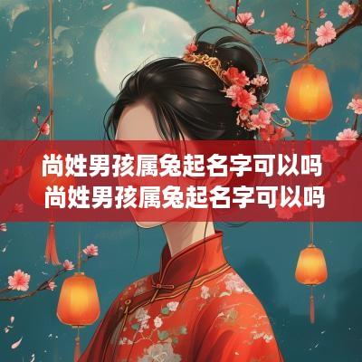 尚姓男孩属兔起名字可以吗 尚姓男孩属兔起名字可以吗