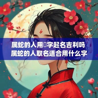 属蛇的人用棽字起名吉利吗 属蛇的人取名适合用什么字