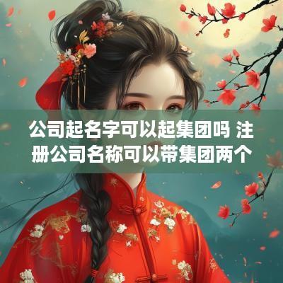 公司起名字可以起集团吗 注册公司名称可以带集团两个字吗?