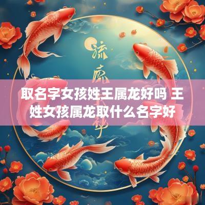 取名字女孩姓王属龙好吗 王姓女孩属龙取什么名字好