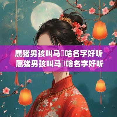 属猪男孩叫马祎啥名字好听 属猪男孩叫马祎啥名字好听点