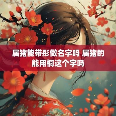属猪能带彤做名字吗 属猪的能用桐这个字吗