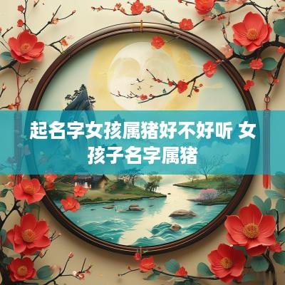 起名字女孩属猪好不好听 女孩子名字属猪