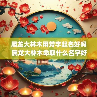 属龙大林木用芳字起名好吗 属龙大林木命取什么名字好