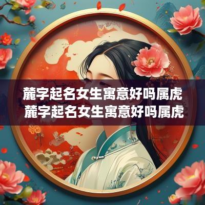 麓字起名女生寓意好吗属虎 麓字起名女生寓意好吗属虎的