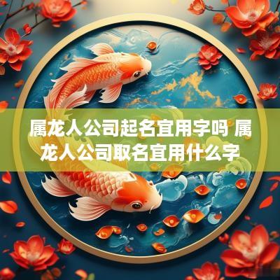 属龙人公司起名宜用字吗 属龙人公司取名宜用什么字
