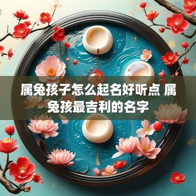 属兔孩子怎么起名好听点 属兔孩最吉利的名字
