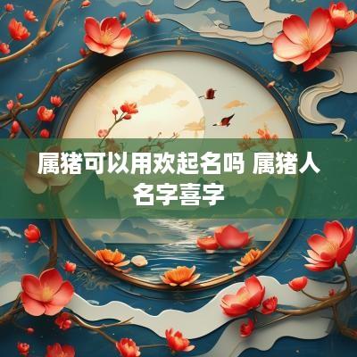 属猪可以用欢起名吗 属猪人名字喜字