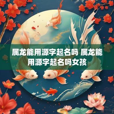 属龙能用源字起名吗 属龙能用源字起名吗女孩