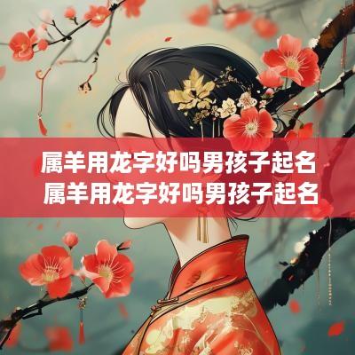 属羊用龙字好吗男孩子起名 属羊用龙字好吗男孩子起名字