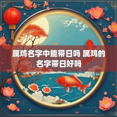 属鸡名字中能带日吗 属鸡的名字带日好吗