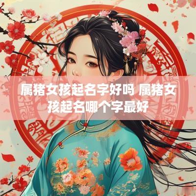 属猪女孩起名字好吗 属猪女孩起名哪个字最好