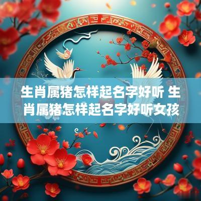 生肖属猪怎样起名字好听 生肖属猪怎样起名字好听女孩