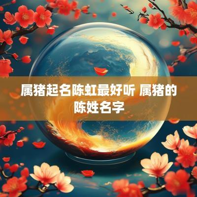 属猪起名陈虹最好听 属猪的陈姓名字