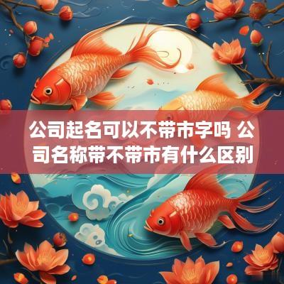公司起名可以不带市字吗 公司名称带不带市有什么区别
