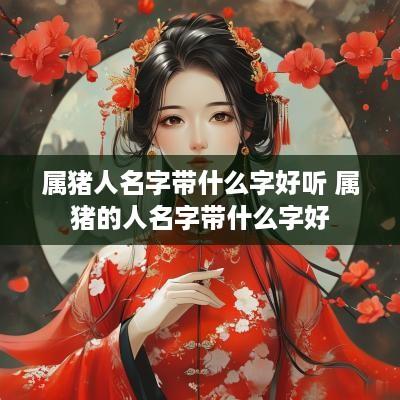 属猪人名字带什么字好听 属猪的人名字带什么字好