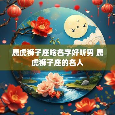 属虎狮子座啥名字好听男 属虎狮子座的名人