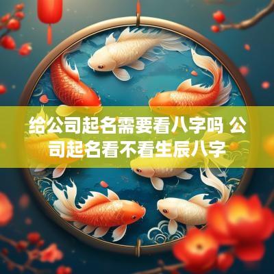 给公司起名需要看八字吗 公司起名看不看生辰八字