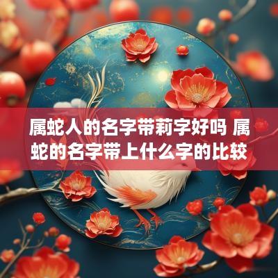 属蛇人的名字带莉字好吗 属蛇的名字带上什么字的比较好