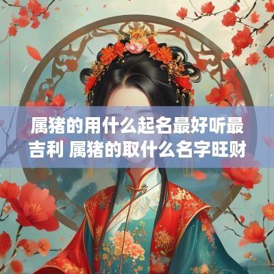 属猪的用什么起名最好听最吉利 属猪的取什么名字旺财