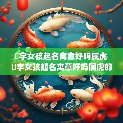 喆字女孩起名寓意好吗属虎 喆字女孩起名寓意好吗属虎的