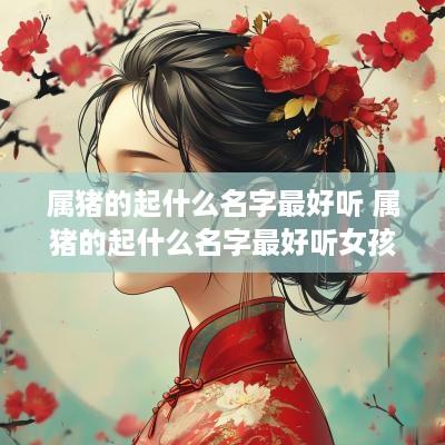 属猪的起什么名字最好听 属猪的起什么名字最好听女孩