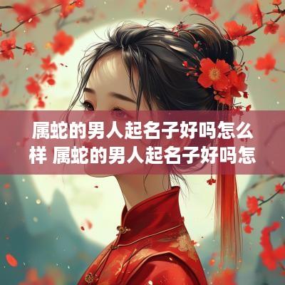 属蛇的男人起名子好吗怎么样 属蛇的男人起名子好吗怎么样呢