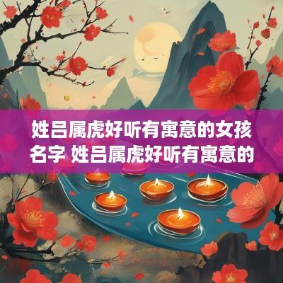 姓吕属虎好听有寓意的女孩名字 姓吕属虎好听有寓意的女孩名字大全