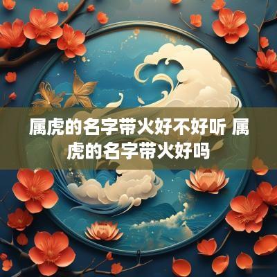 属虎的名字带火好不好听 属虎的名字带火好吗