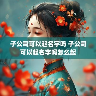 子公司可以起名字吗 子公司可以起名字吗怎么起