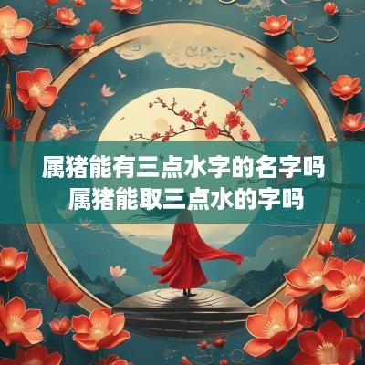 属猪能有三点水字的名字吗 属猪能取三点水的字吗