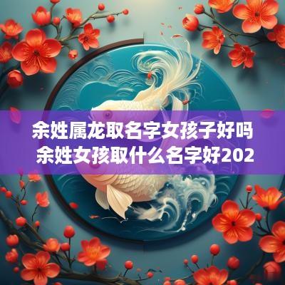余姓属龙取名字女孩子好吗 余姓女孩取什么名字好2025