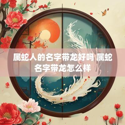 属蛇人的名字带龙好吗 属蛇名字带龙怎么样