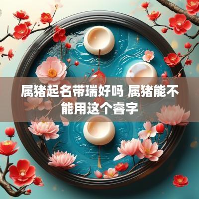 属猪起名带瑞好吗 属猪能不能用这个睿字
