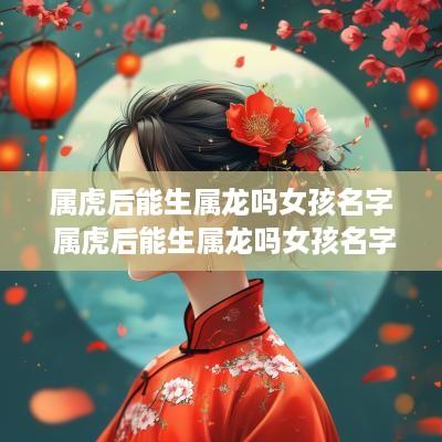 属虎后能生属龙吗女孩名字 属虎后能生属龙吗女孩名字叫什么