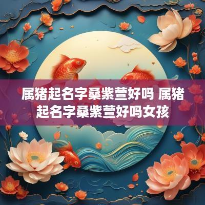 属猪起名字桑紫萱好吗 属猪起名字桑紫萱好吗女孩