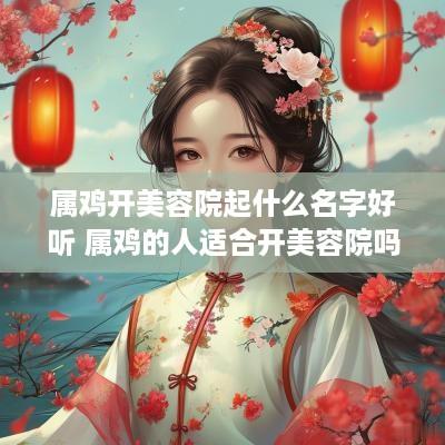 属鸡开美容院起什么名字好听 属鸡的人适合开美容院吗