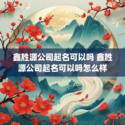 鑫胜源公司起名可以吗 鑫胜源公司起名可以吗怎么样