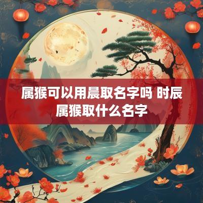 属猴可以用晨取名字吗 时辰属猴取什么名字