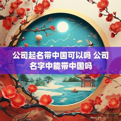 公司起名带中国可以吗 公司名字中能带中国吗