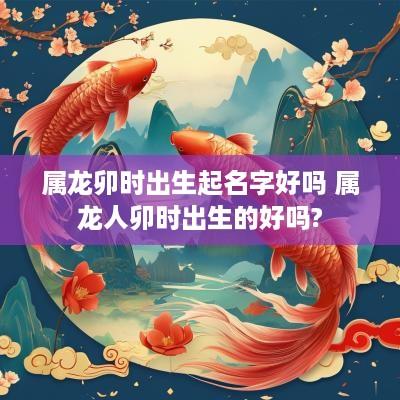 属龙卯时出生起名字好吗 属龙人卯时出生的好吗?