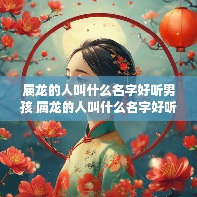 属龙的人叫什么名字好听男孩 属龙的人叫什么名字好听男孩子