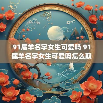 91属羊名字女生可爱吗 91属羊名字女生可爱吗怎么取