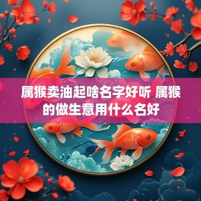 属猴卖油起啥名字好听 属猴的做生意用什么名好