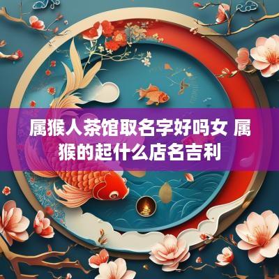 属猴人茶馆取名字好吗女 属猴的起什么店名吉利