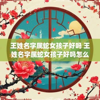 王姓名字属蛇女孩子好吗 王姓名字属蛇女孩子好吗怎么取