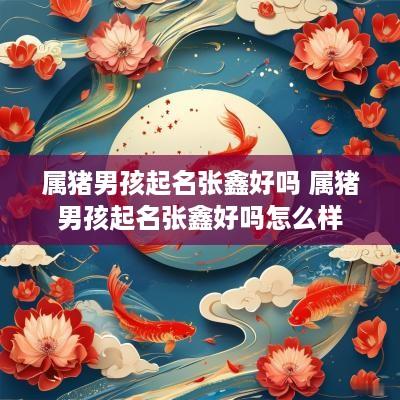 属猪男孩起名张鑫好吗 属猪男孩起名张鑫好吗怎么样