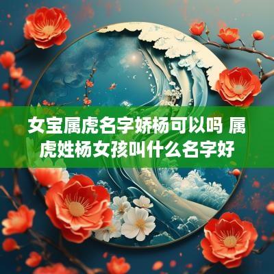 女宝属虎名字娇杨可以吗 属虎姓杨女孩叫什么名字好