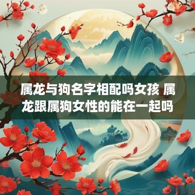 属龙与狗名字相配吗女孩 属龙跟属狗女性的能在一起吗